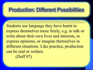 Production: Different Possibilities
Students use language they have learnt to
express themselves more freely, e.g. to talk or
write about their own lives and interests, to
express opinions, or imagine themselves in
different situations. Like practice, production
can be oral or written.
(Doff 97)

 