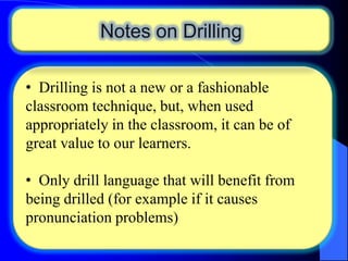 Notes on Drilling
• Drilling is not a new or a fashionable
classroom technique, but, when used
appropriately in the classroom, it can be of
great value to our learners.
• Only drill language that will benefit from
being drilled (for example if it causes
pronunciation problems)

 