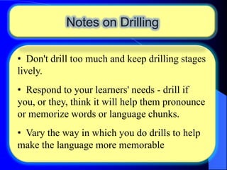Notes on Drilling
• Don't drill too much and keep drilling stages
lively.
• Respond to your learners' needs - drill if
you, or they, think it will help them pronounce
or memorize words or language chunks.
• Vary the way in which you do drills to help
make the language more memorable

 