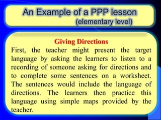An Example of a PPP lesson
(elementary level)
Giving Directions
First, the teacher might present the target
language by asking the learners to listen to a
recording of someone asking for directions and
to complete some sentences on a worksheet.
The sentences would include the language of
directions. The learners then practice this
language using simple maps provided by the
teacher.

 