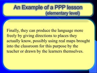 An Example of a PPP lesson
(elementary level)

Finally, they can produce the language more
freely by giving directions to places they
actually know, possibly using real maps brought
into the classroom for this purpose by the
teacher or drawn by the learners themselves.

 