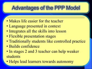 Advantages of the PPP Model
• Makes life easier for the teacher
• Language presented in context
• Integrates all the skills into lesson
• Flexible presentation stages
• Traditionally students like controlled practice
• Builds confidence
• In stages 2 and 3 teacher can help weaker
students
• Helps lead learners towards autonomy

 