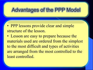 Advantages of the PPP Model
• PPP lessons provide clear and simple
structure of the lesson.
• Lesson are easy to prepare because the
materials used are ordered from the simplest
to the most difficult and types of activities
are arranged from the most controlled to the
least controlled.

 