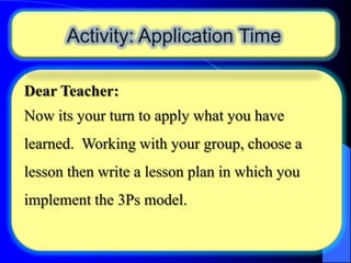 Activity: Application Time
Dear Teacher:

Now its your turn to apply what you have
learned. Working with your group, choose a

lesson then write a lesson plan in which you
implement the 3Ps model.

 