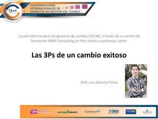 Las 3Ps de un cambio exitoso
La red internacional de gestores de cambio HUCMI, a través de su centro de
formación F&M Consulting en Perú invita a conversar sobre:
Dr© Luis Alberto Flores
 
