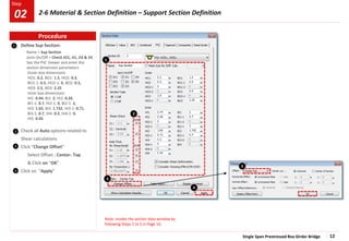 Single Span Prestressed Box Girder Bridge 12
Step
Step
1
2
4
Define Sup Section:
Name > Sup Section
Joint On/Off > Check JO1, JI1, JI3 & JI5
See the PSC Viewer and enter the
section dimension parameters
Outer box dimensions
HO1: 0.2, BO1: 1.5, HO2: 0.3,
BO1-1: 0.5, HO2-1: 0, BO2: 0.5,
HO3: 2.5, BO3: 2.25
Inner box dimensions
HI1: 0.44, BI1: 2, HI2: 0.26,
BI1-1: 0.7, HI2-1: 0, BI2-1: 2,
HI3: 1.65, BI3: 1.732, HI3-1: 0.71,
BI3-1: 0.7, HI4: 0.2, HI4-1: 0,
HI5: 0.45
Check all Auto options related to
Shear calculations
Click “Change Offset”
Select Offset : Center- Top
& Click on “OK”
Click on “Apply”
3
4
Note: Invoke the section data window by
following Steps 2 to 5 in Page 10.
3
1
2
3
Procedure
02 2-6 Material & Section Definition – Support Section Definition
 