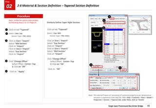 Single Span Prestressed Box Girder Bridge 15
Step
Step
1
2
3
.
Click on tab “Tapered”
Name > Mid- Sup
Section Type > PSC-1CELL
Click on Size-I “Import”
Select “Mid Section”
Click on “Import”
Click on Size-J “Import”
Select “Sup Section”
Click on “Import”
Click “Change Offset”
Select Offset : Center- Top
& Click on “OK”
Click on “Apply”
4
1
Similarly Define Taper Right Section:
5
Note: The internal Process of calculation of sectional property as per dimensional
variation is explained in the help file. Path: Help > Contents > Start > Model >
Properties > Section > Tapered tab, under Note, click on ‘Details’
2
3
5
Note: Invoke the section data window
by following Steps 2 to 3 in Page 10.
4
Click on tab “Tapered”
Name > Sup- Mid
Section Type > PSC-1CELL
Click on Size-I “Import”
Select “Sup Section”
Click on “Import”
Click on Size-J “Import”
Select “Mid Section”
Click on “Import”
Click “Change Offset”
Select Offset : Center- Top
& Click on “OK”
Click on “OK”
Procedure
2-8 Material & Section Definition – Tapered Section Definition
02
 