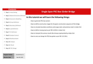 00
Single Span PSC Box Girder Bridge
Program Version Civil 2019 (v2.1)
Revision Date Dec 08, 2018
In this tutorial we will learn the following things:
- How to generate PSC box section.
- How to define construction stages for the given construction sequence of the bridge.
- How to simulate boundary conditions and assign static and prestress load in midas Civil.
- How to define moving load as per IRC:6-2016 in midas Civil.
- How to interpret the various results like stresses represented by midas Civil.
- How to carry out design for PSC box girder as per IRC:112-2011.
Contents
 Step 1: Initial Setting
 Step 2: Material & Section Definition
 Step 3: Geometric Modelling
 Step 4: Group Definition
 Step 5: Boundary Definition
 Step 6: Load Definition
 Step 7: CS Definition
 Step 8: Analysis Control
 Step 9: Reinforcement
 Step 10: Analysis
 Step 11: Result
 Step 12: PSC Design
 
