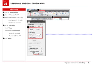Single Span Prestressed Box Girder Bridge 20
Step
Step
1
2
3
Click on “Node/Element”
Click on “Translate Node”
Select node numbers 2 and 43 by
entering them in the node
selection box as shown.
Go to “Tree Menu”
Mode “Copy”
Translation “Equal Distance”
dx, dy, dz: “0,-1.9,-3”
Number of Times: “1”
Click “Apply”
4
5
2
1
4
5
3
Procedure
3-3 Geometric Modelling – Translate Nodes
03
 