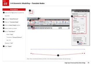 Single Span Prestressed Box Girder Bridge 21
Step
Step
1
2
3
Click on the Top button to switch to
top view
Click on “Node/Element”
Click on “Translate Node”
Click on Select Single button
Select nodes as shown
Go to “Tree Menu”
Mode “Copy”
Translation “Unequal Distance”
Axis: “y”
Distance: “3.8”
Click “Apply”
3
2
4
5
7
1
5
4
6
7
Note: Here, translational distance of 3.8m is the transverse distance between the two bearings.
6
Procedure
3-4 Geometric Modelling – Translate Nodes
03
 