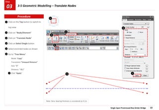 Single Span Prestressed Box Girder Bridge 22
Step
Step
1
2
3
Click on the Top button to switch to
top view
Click on “Node/Element”
Click on “Translate Node”
Click on Select Single button
Select encircled nodes as shown
Go to “Tree Menu”
Mode “Copy”
Translation “Unequal Distance”
Axis: “z”
Distance: “-0.1”
Click “Apply”
4
5
6
7
Note: Here, bearing thickness is considered as 0.1m.
3
5
4
2
6
7
1
Procedure
3-5 Geometric Modelling – Translate Nodes
03
 