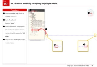 Single Span Prestressed Box Girder Bridge 23
Step
Step
2
3
4
Click on the Front View button to
switch to front view
Go to “Tree Menu”
Click on “Works”
Select the elements as highlighted.
On selection the selected element
number list will be updated as “1 2
42 43”
Drag and Drop Diaphragm over the
model window
1 1
3 3
4
2
Procedure
03 3-6 Geometric Modelling – Assigning Diaphragm Section
 