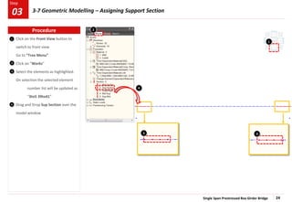 Single Span Prestressed Box Girder Bridge 24
Step
Step
Click on the Front View button to
switch to front view
Go to “Tree Menu”
Click on “Works”
Select the elements as highlighted.
On selection the selected element
number list will be updated as
“3to5 39to41”
Drag and Drop Sup Section over the
model window
1
2
3
4
1
3 3
4
2
Procedure
03 3-7 Geometric Modelling – Assigning Support Section
 