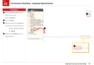 Single Span Prestressed Box Girder Bridge 25
Step
Step
Click on the Front View button to
switch to front view
Go to “Tree Menu”
Click on “Works”
Select the elements as highlighted.
On selection the selected element
number list will be updated
as “36to38”
Drag and Drop Mid-Sup over the
model window
1
2
3
4
1
3
4
2
Procedure
03 3-8 Geometric Modelling – Assigning Tapered Section
 