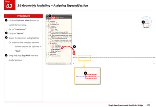 Single Span Prestressed Box Girder Bridge 26
Step
Step
Click on the Front View button to
switch to front view
Go to “Tree Menu”
Click on “Works”
Select the elements as highlighted.
On selection the selected element
number list will be updated as
“6to8”
Drag and Drop Sup-Mid over the
model window
1
2
3
4
1
3
4
2
Procedure
03 3-9 Geometric Modelling – Assigning Tapered Section
 
