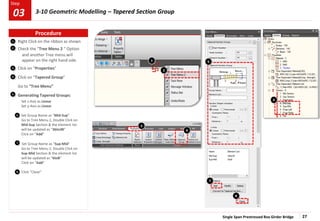 Single Span Prestressed Box Girder Bridge 27
Step
Step
2
3
Right Click on the ribbon as shown
Check the “Tree Menu 2 “ Option
and another Tree menu will
appear on the right hand side.
Click on “Properties”
Click on “Tapered Group”
Go to “Tree Menu”
Generating Tapered Groups:
Set z-Axis as Linear
Set y-Axis as Linear
Set Group Name as “Mid-Sup”
Go to Tree Menu 2, Double Click on
Mid-Sup Section & the element list
will be updated as “36to38”
Click on “Add”
Set Group Name as “Sup-Mid”
Go to Tree Menu 2, Double Click on
Sup-Mid Section & the element list
will be updated as “6to8”
Click on “Add”
Click “Close”
2
6
1
1
4
3
6
4
5
7
5
8
7
8
Procedure
03 3-10 Geometric Modelling – Tapered Section Group
 