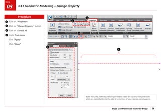 Single Span Prestressed Box Girder Bridge 28
Step
Step
2
3
Click on “Properties”
Click on “Change Property” button
Click on > Select All
Go to Tree menu
Click “Apply”
Click “Close”
2
1
4
4
1
Note: Here, the elements are being divided to create the construction joint nodes
which are located at 8m to the right of centerlines of intermediate piers/supports.
3
3
Procedure
03 3-11 Geometric Modelling – Change Property
 