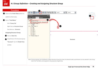 Single Span Prestressed Box Girder Bridge 29
Step
Step
1 Click on the Front View button to
switch to front view.
Go to “Tree Menu”
Click “Group Tab”
Right Click on Structure Group
Give Name as : Structure
Assigning Structure Group
Click on Select ALL
Drag & drop in the Structure group
“Structure” over the Model View
window
Note: Structure groups can be defined in Define Structure Group first. Next, the desired nodes and elements can be selected in the Group
tab of the Tree Menu and assigned to the groups by Drag & Drop.
Structure
2 2
3
4
3
4
1
Procedure
04 4-1 Group Definition – Creating and Assigning Structure Group
 