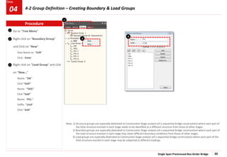 Single Span Prestressed Box Girder Bridge 30
Step
1
2
Go to “Tree Menu”
Right click on “Boundary Group”
and Click on “New”
Give Name as: “SUB”
Click : Enter
Right click on “Load Group” and click
on “New…”
Name: “SW”
Click “Add”
Name : “SIDL”
Click “Add”
Name: “PS1-”
Suffix: “1to4”
Click “Add”
Note: 1) Structure groups are especially dedicated to Construction Stage analysis (of a sequential bridge construction) where each part of
the total structure erected in each stage needs to be identified as a different structure from those of other stages.
2) Boundary groups are especially dedicated to Construction Stage analysis (of a sequential bridge construction) where each part of
the total structure erected in each stage may retain different boundary conditions from those of other stages.
3) Load groups are especially dedicated to Construction Stage analysis (of a sequential bridge construction) where each part of the
total structure erected in each stage may be subjected to different loadings.
3
Procedure
2
3
1
4-2 Group Definition – Creating Boundary & Load Groups
04
 