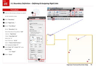 Single Span Prestressed Box Girder Bridge 31
Step
Step
1
2
3
Click on the arrow as shown to switch
to the isometric view
Click “Boundary”
Click “Rigid Link…”
Go to “Tree Menu”
Go to “Boundary” tab
Select Boundary Group Name “SUB”
Click on “Rigid Body”
Check “Copy Rigid Link”
Select Axis “x”
Enter Distances: “39.50”
Click in “Master Node Number:”
Click Highlighted Node “2”
Select Node “45” & Node “47” using
Select Single
Click “Apply”
Click “ Close”
4
1
2
3
2
45
47
4
6
6
Procedure
05 5-1 Boundary Definition – Defining & Assigning Rigid Links
5
5
 