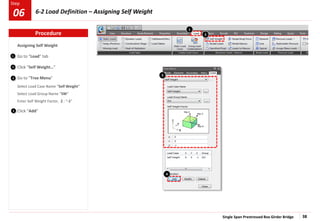 Single Span Prestressed Box Girder Bridge 38
Step
Step
Assigning Self Weight
Go to “Load” tab
Click “Self Weight…”
Go to “Tree Menu”
Select Load Case Name “Self Weight”
Select Load Group Name “SW”
Enter Self Weight Factor, Z : “-1”
Click “Add”
1
2
2
1
3
4
4
3
Procedure
6-2 Load Definition – Assigning Self Weight
06
 