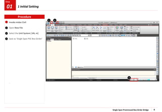 Single Span Prestressed Box Girder Bridge 4
Step
Step
Invoke midas Civil
Open New File
Select the Unit System [ kN, m]
Save as ‘Single Span PSC Box Girder’
1
2
3
Procedure
.
3
2
1 Initial Setting
01
1
 