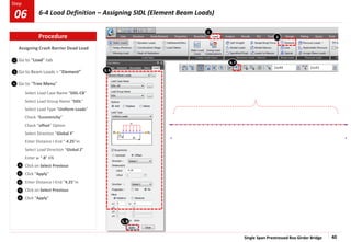 Single Span Prestressed Box Girder Bridge 40
Step
Step
1
2
Assigning Crash Barrier Dead Load
Go to “Load” tab
Go to Beam Loads > “Element”
Go to “Tree Menu”
Select Load Case Name “SIDL-CB”
Select Load Group Name “SIDL”
Select Load Type “Uniform Loads”
Check “Eccentricity”
Check “offset” Option
Select Direction “Global Y”
Enter Distance I-End “-4.25”m
Select Load Direction “Global Z”
Enter w “-8” KN
Click on Select Previous
Click “Apply”
Enter Distance I-End “4.25”m
Click on Select Previous
Click “Apply”
1
2
3
4
3, 6
5
6
8
7
Procedure
4, 7
6-4 Load Definition – Assigning SIDL (Element Beam Loads)
06
5, 8
 