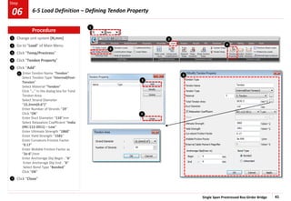Single Span Prestressed Box Girder Bridge 41
Step
Step
1
2
3
Change unit system [N,mm]
Go to “Load” of Main Menu
Click “Temp/Prestress”
Click “Tendon Property”
Click “Add”
Enter Tendon Name “Tendon”
Select Tendon Type “Internal(Post-
Tension”
Select Material “Tendon”
Click “…” in the dialog box for Total
Tendon Area
Select Strand Diameter
“15.2mm(0.6”)”
Enter Number of Strands “19”
Click “OK”
Enter Duct Diameter “110”mm
Select Relaxation Coefficient “India
(IRC:112-2011) – Low”
Enter Ultimate Strength “1860”
Enter Yield Strength “1581”
Enter Curvature Friction Factor
“0.17”
Enter Wobble Friction Factor as
“2e-6”/mm
Enter Anchorage Slip Begin : “6”
Enter Anchorage Slip End : “6”
Select Bond Type “Bonded”
Click “OK”
Click “Close”
4
2
3
1
4
5
7
7
5
6
6
Procedure
6-5 Load Definition – Defining Tendon Property
06
 