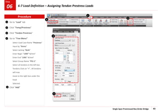 Single Span Prestressed Box Girder Bridge 43
Step
Step
1
2
3
Go to “Load” tab
Click “Temp/Prestress”
Click “Tendon Prestress”
Go to “Tree Menu”
Select Load Case Name “Prestress”
Input by “Stress”
Select Jacking “Both”
Enter Begin “1395” N/mm2
Enter End “1395” N/mm2
Select Group Name “PS1-1”
Select all tendons in the left box
Tendons Click on “>” , All tendons
will now
move to the right box under the
head
Selected.
Click “Add”
5
4
4
5
1
2
3
Procedure
6-7 Load Definition – Assigning Tendon Prestress Loads
06
 
