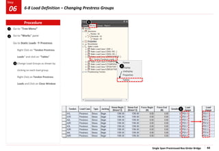 Single Span Prestressed Box Girder Bridge 44
Step
Step
1
2
Go to “Tree Menu”
Go to “Works” pane
Go to Static Loads  Prestress
Right Click on “Tendon Prestress
Loads” and click on “Tables”
Change Load Groups as shown by
clicking on each load group.
Right Click on Tendon Prestress
Loads and Click on Close Window
3
1
3
2
Procedure
6-8 Load Definition – Changing Prestress Groups
06
 