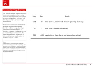 Single Span Prestressed Box Girder Bridge 45
Step
Step
This function allows us to define necessary
construction stages to analyze a bridge
structure reflecting the effects of evolving
structure configurations and elastic and
time dependent (creep and shrinkage)
displacements.
Each construction stage is identified with
activated (or deactivated) element,
boundary and load groups. Each stage
retains a unique element group, a
boundary group and a load group, forming
an interim independent structure. The
stage information that was difficult to
define in Wizard can now be added or
modified using this function.
Note:
The results of all prior construction stages are
accumulated and applied to the current stage. Once
activated elements, boundary conditions and loads
remain active until they are deactivated. When an
element is removed, the internal forces are internally
imposed to the contiguous remaining elements in
the opposite directions.
Stage Days Details
CS 1 14 First Span is Launched with structure group age of 21 days.
CS 2 2 First Span is stressed sequentially
CS3 10000 Application of Crash Barrier and Wearing Course Load.
Construction Stage Overview
07
 