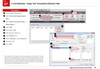 Single Span Prestressed Box Girder Bridge 46
Step
Step
1
2
Go to “Load” of Main Menu
Click “Construction Stage Analysis
Data”
Click “Define Construction Stage…”
Define Stage 1:
Click “Add”
Enter Name “CS1”
Enter Duration “14” days
Click “Element” tab
Select “Structure” under Group List
Enter Age “21”
Click “Add”
3
5
1
2
6
10
9
8
7
6
5
4
9
3
7
8
4
10
Note: Age reflects the effects of creep and shrinkage on the elements. The Age
represents the time elapsed from the time of concrete casting prior to the start of
the current construction stage being defined. That is, the Age is the maturity of the
element groups at the start of the current stage being defined. The Age typically
represents the time span from the time of concrete casting to the time of removal
of formwork for horizontal members such as slabs.
Procedure
7-1 CS Definition – Stage ‘CS1’ Formulation (Element Tab)
07
 