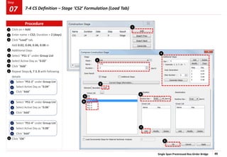 Single Span Prestressed Box Girder Bridge 49
Step
Step
Click on > Add
Enter name > CS2; Duration > 2 (days)
Click “Load” tab
Add 0.02, 0.04, 0.06, 0.08 in
Additional Days
Select “PS1-1” under Group List
Select Active Day as “0.02”
Click “Add”
Repeat Steps 6, 7 & 8 with following
details
Select “PS1-2” under Group List
Select Active Day as “0.04”
Click “Add”
Select “PS1-3” under Group List
Select Active Day as “0.06”
Click “Add”
Select “PS1-4” under Group List
Select Active Day as “0.08”
Click “Add”
Click “OK”
1
2
3
4
5
2
3
4
2
3
4
2
3
4
9
6
7
3
5
6
8
2
4
7
1
9
8
Procedure
7-4 CS Definition – Stage ‘CS2’ Formulation (Load Tab)
07
 