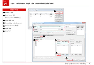 Single Span Prestressed Box Girder Bridge 50
Step
Step
Click on > Add
Enter Name “CS3”
Enter Duration “10000”days
Click “Load” tab
Select “SIDL” under Group List
Select Active Day “First”
Click “Add”
Click “OK”
1
2
3
4
5
6
7
3
2
4 5
6
7
1
Procedure
7-5 CS Definition – Stage ‘CS3’ Formulation (Load Tab)
07
 