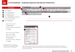 Single Span Prestressed Box Girder Bridge 51
Step
Step
1
1
2
3
Go to “Load” tab
Click “Temp/Prestress”
Click “Element Temp.”
Click on Select Single and select all
superstructure elements.
Go to “Tree menu”
Select Load Case name as
“Temperature Rise”
Input Final temperature: 25 degree C
Click “Apply”
Select all superstructure elements
again as done in Step 4
Select Load Case name as
“Temperature Fall”
Input Final temperature: -25 degree C
Click “Apply”
4
5
If temperature units are in degree
Fahrenheit, one can change to degree
Celcius from Tools  Unit System
Note: An insertion point is used as a point of reference for the tendon profile in the Global Coordinate System
(GCS). Only one profile is needed for a precast beam in spite of the number of elements (four in this example) that
we are using to model it.
3
4
2
5
4
Procedure
6-9 Load Definition – Assigning Temperature Rise (Element Temperature)
06
 