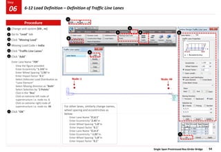 Single Span Prestressed Box Girder Bridge 54
Step
Step
Change unit system [kN , m]
Go to “Load” tab
Click “Moving Load”
Moving Load Code > India
Click “Traffic Line Lanes”
Click “Add”
Enter Lane Name “70R”
View the figure provided
Enter Eccentricity “1.155”m
Enter Wheel Spacing “1.93”m
Enter Impact factor “0.1”
Select Vehicular Load Distribution as
“Lane Element”
Select Moving direction as “Both”
Select Selection by “2 Points”
Click in the “Box”
Click on extreme left node of
superstructure i.e. node no. 1
Click on extreme right node of
superstructure i.e. node no. 44
Click “OK”
3
7
1
Node: 1 Node: 44
6
6
7
1
2
3
4
5
2
Procedure
6-12 Load Definition – Definition of Traffic Line Lanes
06
5 6
For other lanes, similarly change names,
wheel spacing and eccentricities as
below:
Enter Lane Name “Cl.A 1”
Enter Eccentricity “2.45”m
Enter Wheel Spacing “1.8”m
Enter Impact factor “0.1”
Enter Lane Name “Cl.A 2”
Enter Eccentricity “-1.05”m
Enter Wheel Spacing “1.8”m
Enter Impact factor “0.1”
4
 
