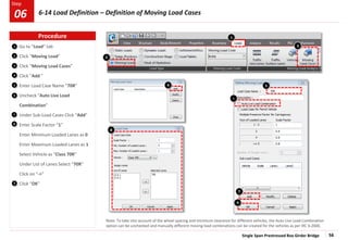 Single Span Prestressed Box Girder Bridge 56
Step
Step
5
1
2
3
Go to “Load” tab
Click “Moving Load”
Click “Moving Load Cases”
Click “Add ”
Enter Load Case Name “70R”
Uncheck “Auto Live Load
Combination”
Under Sub-Load Cases Click “Add”
Enter Scale Factor “1”
Enter Minimum Loaded Lanes as 0
Enter Maximum Loaded Lanes as 1
Select Vehicle as “Class 70R”
Under List of Lanes Select “70R”
Click on “->”
Click “OK”
4
6
7
6
Note: To take into account of the wheel spacing and minimum clearance for different vehicles, the Auto Live Load Combination
option can be unchecked and manually different moving load combinations can be created for the vehicles as per IRC 6:2000.
9
7
3
2
8
9
4 5
1
8
Procedure
6-14 Load Definition – Definition of Moving Load Cases
06
 