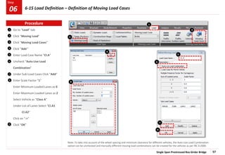 Single Span Prestressed Box Girder Bridge 57
Step
Step
5
1
2
3
Go to “Load” tab
Click “Moving Load”
Click “Moving Load Cases”
Click “Add ”
Enter Load Case Name “Cl.A”
Uncheck “Auto Live Load
Combination”
Under Sub-Load Cases Click “Add”
Enter Scale Factor “1”
Enter Minimum Loaded Lanes as 0
Enter Maximum Loaded Lanes as 2
Select Vehicle as “Class A”
Under List of Lanes Select “Cl.A1
Cl.A2”
Click on “->”
Click “OK”
4
6
7
4
6
9
7
3
2
8
9
Note: To take into account of the wheel spacing and minimum clearance for different vehicles, the Auto Live Load Combination
option can be unchecked and manually different moving load combinations can be created for the vehicles as per IRC 6:2000.
5
1
8
Procedure
6-15 Load Definition – Definition of Moving Load Cases
06
 