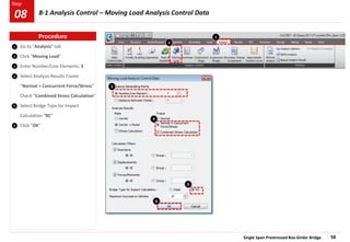 Single Span Prestressed Box Girder Bridge 58
Step
Step
5
1
2
3
Go to “Analysis” tab
Click “Moving Load”
Enter Number/Line Elements: 3
Select Analysis Results Frame
“Normal + Concurrent Force/Stress”
Check “Combined Stress Calculation”
Select Bridge Type for Impact
Calculation “RC”
Click “OK”
4
2
3
4
5
6
6
1
Procedure
8-1 Analysis Control – Moving Load Analysis Control Data
08
 