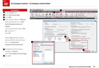Single Span Prestressed Box Girder Bridge 59
Step
Step
1
2
Go to “Analysis” tab
Click “Construction Stage”
Click “Add”
Enter Load Case Name as “SIDL-WC”
Select Load Type for C.S as “Dead
Load of Wearing Surfaces and
Utilities”
From List of Load Case, Select “SIDL
WC” and Click “->”
Click “OK”
Repeat Steps 3 & 4 with Load for
load case SIDl-CB, Select Load Type
for C.S as “Dead Load of
Components and Attachments”
Change Beam Section Property
Changes to “Constant”
Check “Save Output of Current Stage”
Click “OK”
3
5
3
5
4
6
6
2
1
4
Procedure
8-2 Analysis Control – CS Analysis Control Data
08
 