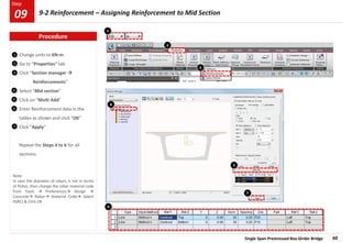 Single Span Prestressed Box Girder Bridge 60
Step
Step
2
3
Change units to KN-m.
Go to “Properties” tab
Click “Section manager 
Reinforcements”
Select “Mid section”
Click on “Multi Add”
Enter Reinforcement data in the
tables as shown and click “OK”
Click “Apply”
Repeat the Steps 4 to 6 for all
sections.
2
4
5
6
7
1
1
3
4
5
7
Note:
In case the diameter of rebars is not in terms
of P(dia), then change the rebar material code
from Tools  Preferences Design 
Concrete Rebar Material Code Select
IS(RC) & Click OK
6
Procedure
9-2 Reinforcement – Assigning Reinforcement to Mid Section
09
 