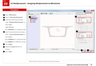 Single Span Prestressed Box Girder Bridge 61
Step
Step
1
2
Select “Mid section”
Click on “Shear Reinforcement”
Enter Shear Reinforcement data
under “Diagonal Reinforcement” as
Pitch: 0.15m
Angle: 90 [deg]
Aw: 0.0012568 m^2 (4Legs of P20)
Enter Torsional Reinforcement data
under “Torsional Reinforcement” as
Pitch: 0.15m
Awt: 0.0003142 m^2 (1Leg of P20)
Alt: 0.008044 m^2(40 Nos. of P16)
Click “Apply”
Repeat the Steps 2 to 5 for all
sections.
Click “Close”
3
1
4
2
5
3
4
7
5
6
*Note: Diameter & number of rebars can be entered by clicking …
*
*
*
Procedure
9-3 Reinforcement – Assigning Reinforcement to Mid Section
09
7
 