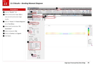 Single Span Prestressed Box Girder Bridge 65
Step
Step
1
2
Click on “Results” Tab
Select construction stage: CS2 to
view second construction stage
results.
Click on “Forces”  “Beam Diagrams”
Go to Tree Menu
Select Load Combination “CS:
Summation”
Select component My
Check on Contour and Legend
Click Apply
1
4
6
5
6
7
7
3
3
Procedure
11-2 Results – Bending Moment Diagram
11
2
4
5
 