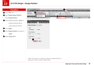 Single Span Prestressed Box Girder Bridge 69
Step
Step
1
2
3
Go to “PSC” tab
Click “Design Output Position”
Click “Design Position”
Enter Element Numbers “21 22” in
element selection box to
select elements 21 & 22
Click “Apply”
Click “Output Position” as shown in
Step2.
Repeat Steps 3 & 4
4
5
6
1
2
4
3
Procedure
12-3 PSC Design – Design Position
12
*Note: The element at which the maximum bending moment is
generated is chosen to perform design checks.
 