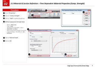 Single Span Prestressed Box Girder Bridge 7
Step
Step
1
2
3
4
Go to “Properties”
Click on “Comp. Strength”
Click on “Add” to define properties
Define Compressive Strength data:
Name > M50 Comp
Type > Code
Development of Strength > Code >
INDIA (IRC:112-2011)
Mean compressive strength of concrete
at age of 28 days (fck+delta_f) > 50 +
10 N/mm2
Click on Redraw Graph
Click on OK
5
6
2
1
5 6
4
3
Procedure
2-3 Material & Section Definition – Time Dependent Material Properties (Comp. Strength)
02
 