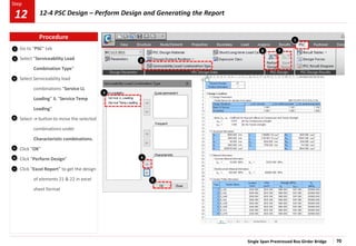 Single Span Prestressed Box Girder Bridge 70
Step
Step
1
2
3
Go to “PSC” tab
Select “Serviceability Load
Combination Type”
Select Serviceability load
combinations “Service LL
Loading” & “Service Temp
Loading”
Select -> button to move the selected
combinations under
Characteristic combinations.
Click “OK”
Click “Perform Design”
Click “Excel Report” to get the design
of elements 21 & 22 in excel
sheet format
4
5
5
6
7
1
2
3
4
6 7
Procedure
12-4 PSC Design – Perform Design and Generating the Report
12
 