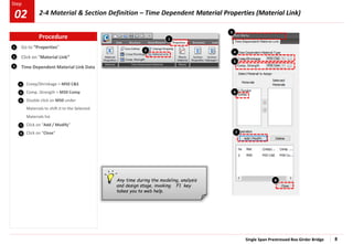 Single Span Prestressed Box Girder Bridge 8
Step
Step
1
2
3
4
5
Go to “Properties”
Click on “Material Link”
Time Dependent Material Link Data
Creep/Shrinkage > M50 C&S
Comp. Strength > M50 Comp
Double click on M50 under
Materials to shift it to the Selected
Materials list
Click on “Add / Modify”
Click on “Close”
6
7
8
2
1
7
6
8
4
5
Any time during the modeling, analysis
and design stage, invoking F1 key
takes you to web help.
3
Procedure
2-4 Material & Section Definition – Time Dependent Material Properties (Material Link)
02
 
