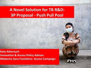 Katy Athersuch
Innovation & Access Policy Adviser
Médecins Sans Frontières- Access Campaign
A Novel Solution for TB R&D:
3P Proposal - Push Pull Pool
 