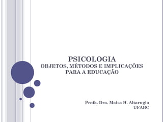 PSICOLOGIA
OBJETOS, MÉTODOS E IMPLICAÇÕES
PARA A EDUCAÇÃO
Profa. Dra. Maisa H. Altarugio
UFABC
 