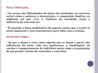 Para a Educação...
• As causas das dificuldades do aluno são atribuídas ao universo
social, como a pobreza, a desnutrição, a composição familiar, ao
ambiente em que vive, à violência da sociedade atual, a
influência da televisão etc.
• É tamanha a força modeladora do aspecto social, que a escola se
torna impotente e sem instrumentos para lidar com a criança.
Ao mesmo tempo...
• Já que o aluno é visto como alguém que se forma a partir das
influências do meio, cabe aos professores a "modelagem" do
caráter e comportamento do indivíduo assim como a transmissão
de um grande volume de conteúdos e conceitos.
 